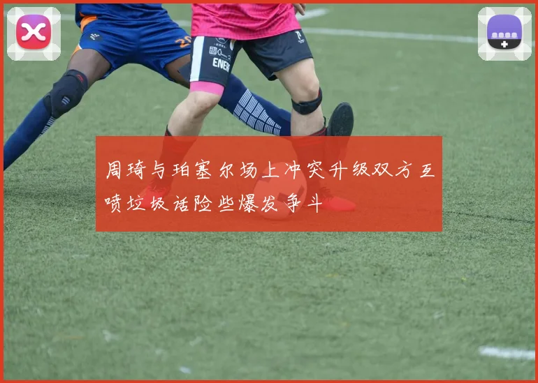 周琦与珀塞尔场上冲突升级双方互喷垃圾话险些爆发争斗