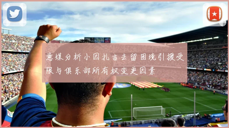 意媒分析小因扎吉去留困境引援受限与俱乐部所有权变更因素