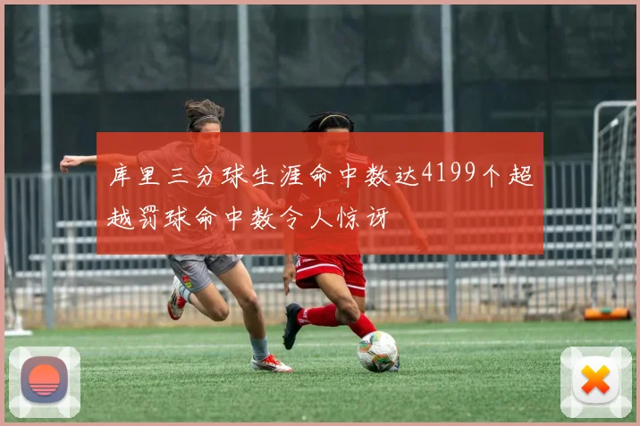库里三分球生涯命中数达4199个超越罚球命中数令人惊讶
