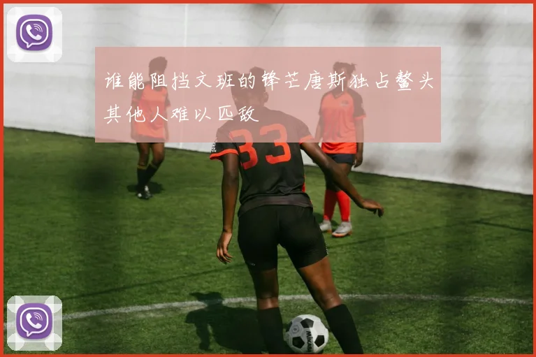 谁能阻挡文班的锋芒唐斯独占鳌头其他人难以匹敌