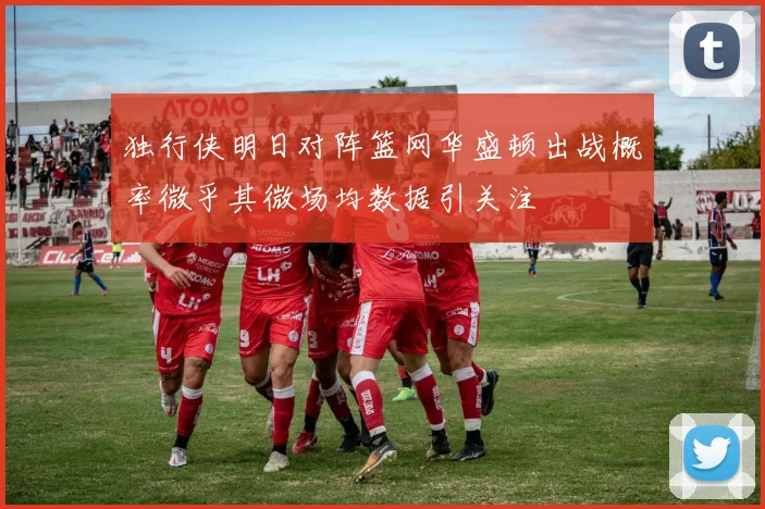 独行侠明日对阵篮网华盛顿出战概率微乎其微场均数据引关注