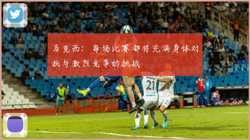 马克西：每场比赛都将充满身体对抗与激烈竞争的挑战