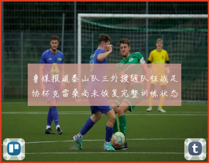 鲁媒报道泰山队三外援随队征战足协杯克雷桑尚未恢复完整训练状态