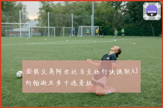 灰熊交易阿尔达马至独行侠换取AJ约翰逊及多个选秀权