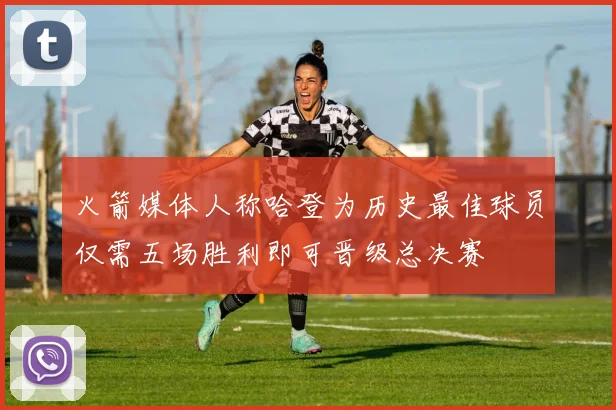 火箭媒体人称哈登为历史最佳球员仅需五场胜利即可晋级总决赛