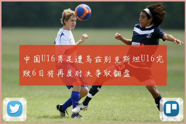 中国U16男足遭乌兹别克斯坦U16完败6日将再度对决争取翻盘