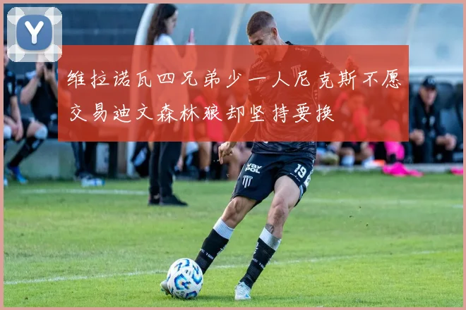 维拉诺瓦四兄弟少一人尼克斯不愿交易迪文森林狼却坚持要换
