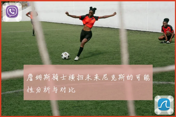 詹姆斯骑士横扫未来尼克斯的可能性分析与对比
