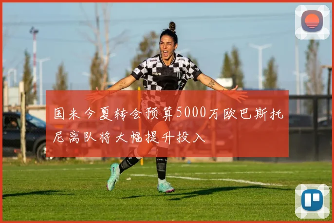 国米今夏转会预算5000万欧巴斯托尼离队将大幅提升投入