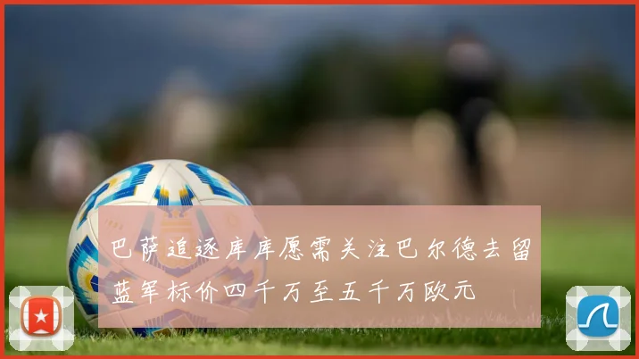 巴萨追逐库库愿需关注巴尔德去留蓝军标价四千万至五千万欧元
