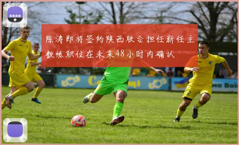 陈涛即将签约陕西联合担任新任主教练职位在未来48小时内确认