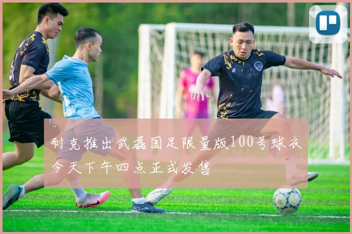 耐克推出武磊国足限量版100号球衣今天下午四点正式发售