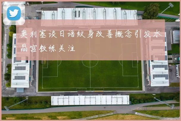 奥利塞谈日语纹身改善概念引发水晶宫教练关注