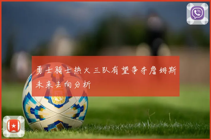 勇士骑士热火三队有望争夺詹姆斯未来去向分析